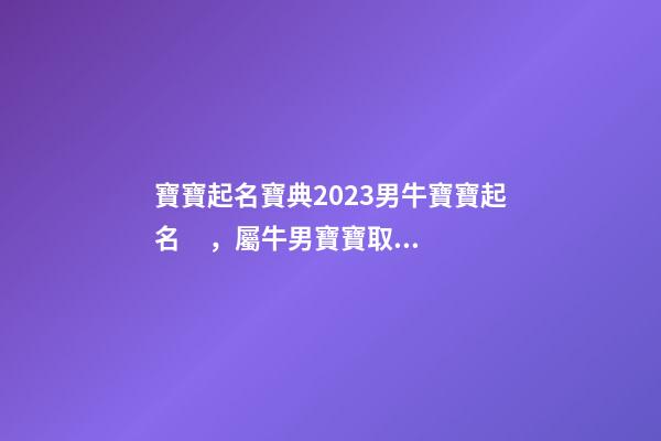 寶寶起名寶典2023男牛寶寶起名，屬牛男寶寶取什么名字好（2023牛年生的男寶寶取什么名字好）